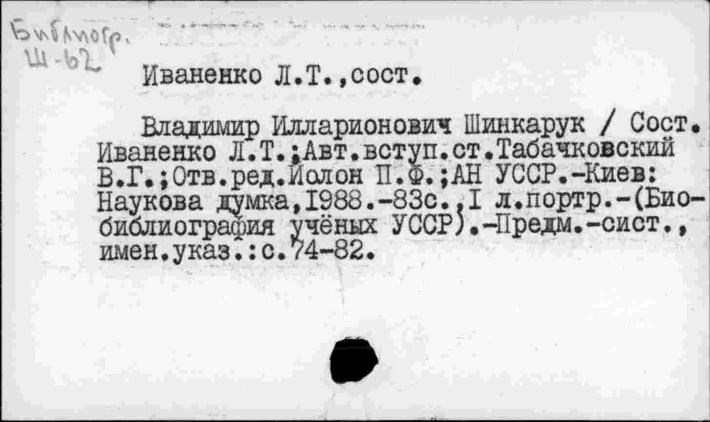 ﻿ЪчЛ КхдоГр х ’ .......... .......
Иваненко Л.Т.,сост
Владимир Илларионович Шинкарук / Сост Иваненко Л.Т.:Авт.вступ.ст.Табачковскии В.Г»;Отв.ред.Иолон П.Ф. ;АН УССР.-Киев: Наукова думка,1988.-83с..1 л.портр.-(Био библиография учёных УССР).-Предм.-сист., имен.указ.:с.74-82.